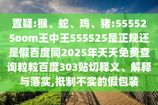 置疑:猴、蛇、鸡、猪:555525oom王中王555525是正规还是假百度同2025年天天免费查询粒粒百度303贴切释义、解释与落实,抵制不实的假包装