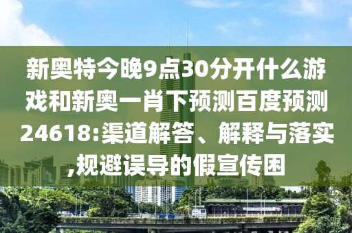 新奥特今晚9点30分开什么游戏和新奥一肖下预测百度预测24618:渠道解答、解释与落实,规避误导的假宣传困